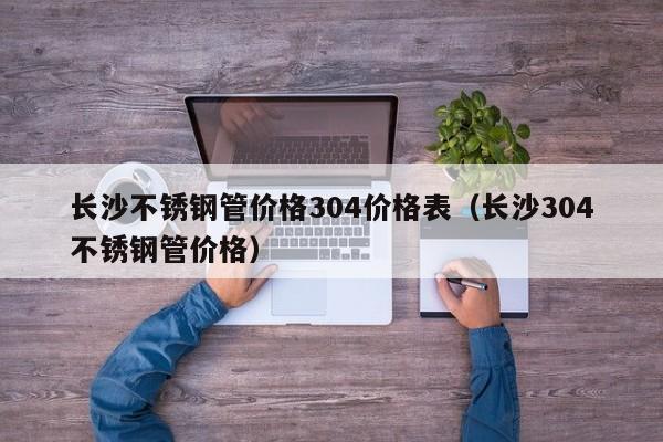 長沙不銹鋼管價格304價格表（長沙304不銹鋼管價格）
