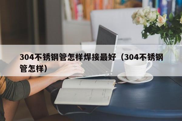 304不銹鋼管怎樣焊接最好（304不銹鋼管怎樣）