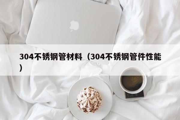 304不銹鋼管材料（304不銹鋼管件性能）