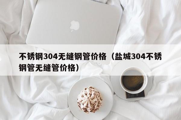 不銹鋼304無縫鋼管價格（鹽城304不銹鋼管無縫管價格）