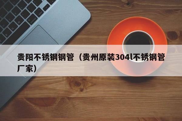 貴陽不銹鋼鋼管（貴州原裝304l不銹鋼管廠家）