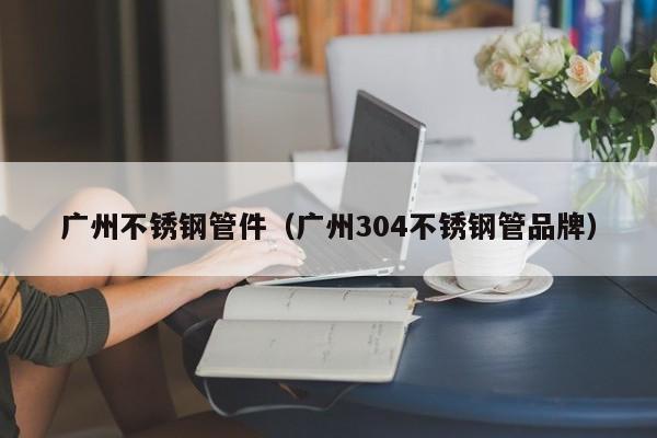 廣州不銹鋼管件（廣州304不銹鋼管品牌）