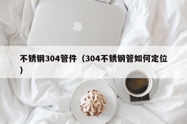 不銹鋼304管件（304不銹鋼管如何定位）