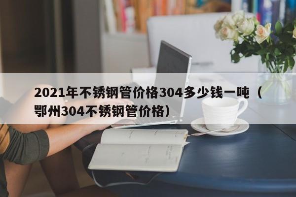 2021年不銹鋼管價格304多少錢一噸（鄂州304不銹鋼管價格）