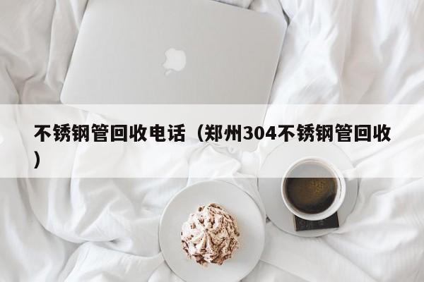 不銹鋼管回收電話（鄭州304不銹鋼管回收）