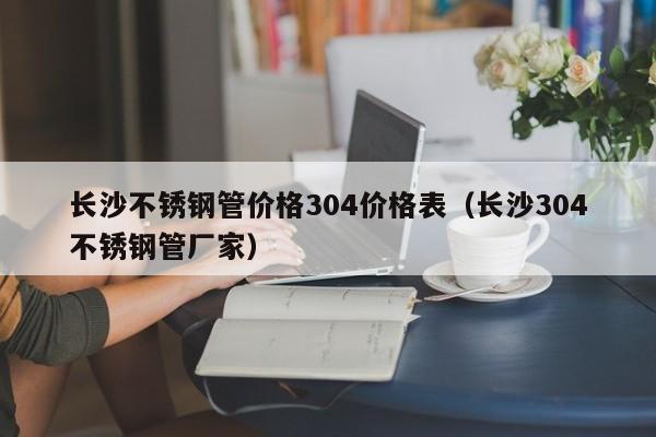 長沙不銹鋼管價(jià)格304價(jià)格表（長沙304不銹鋼管廠家）